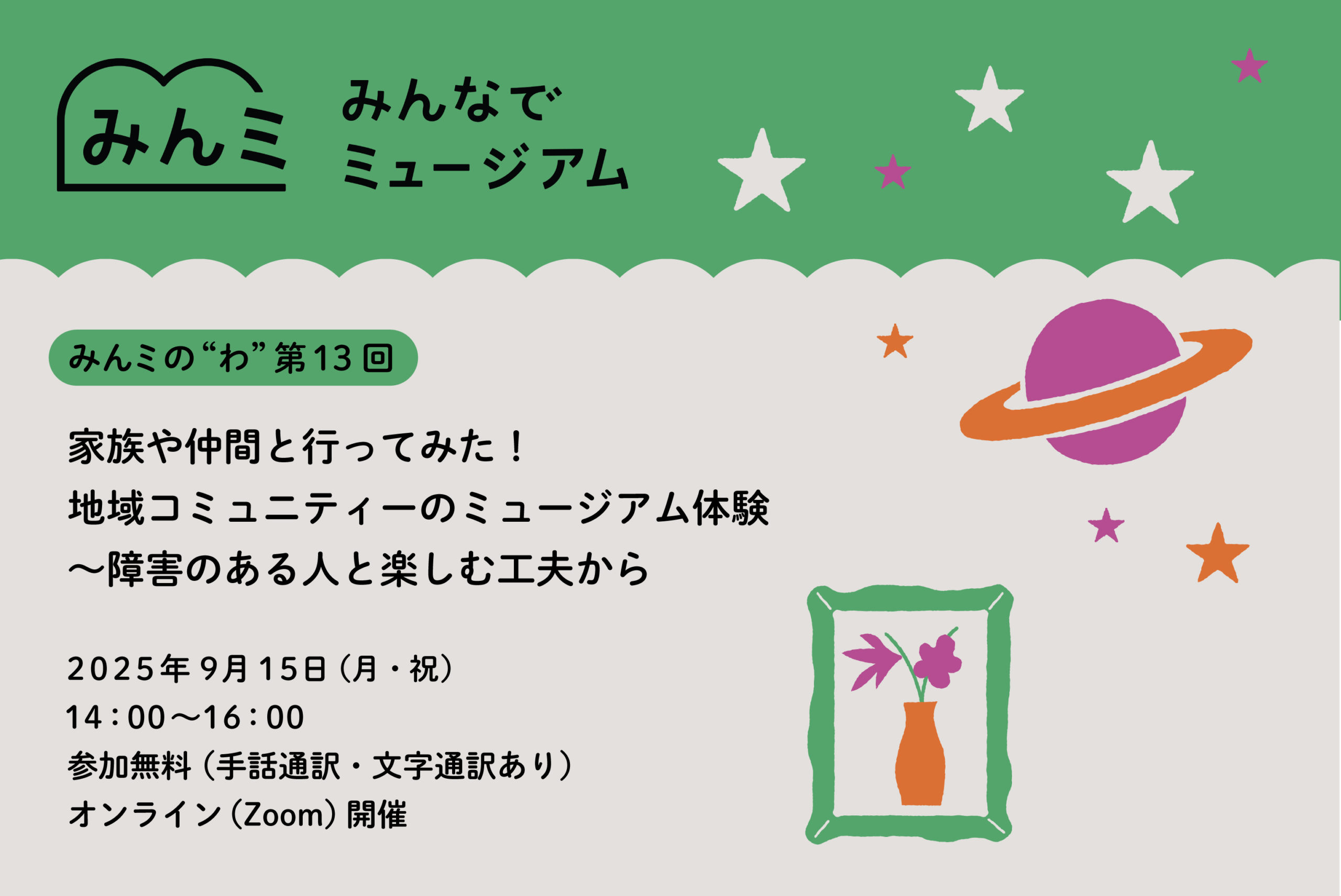 緑色の背景に「みんミ みんなでミュージアム」と書かれたイベント告知画像。 中央には「みんミの“わ”第13回 家族や仲間と行ってみた！地域コミュニティのミュージアム体験〜障害のある人と楽しむ工夫から」と記載。 日付は2025年9月15日（月・祝）、14:00〜16:00、参加無料（手話通訳・文字通訳あり）、オンライン（Zoom）開催。 背景には白い星やオレンジ色の星、紫の土星、オレンジの花瓶と花のイラストが描かれている。